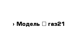  › Модель ­ газ21